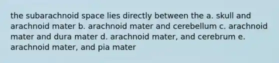 the subarachnoid space lies directly between the a. skull and arachnoid mater b. arachnoid mater and cerebellum c. arachnoid mater and dura mater d. arachnoid mater, and cerebrum e. arachnoid mater, and pia mater