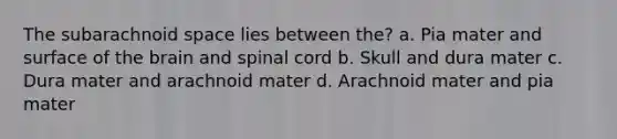 The subarachnoid space lies between the? a. Pia mater and surface of the brain and spinal cord b. Skull and dura mater c. Dura mater and arachnoid mater d. Arachnoid mater and pia mater