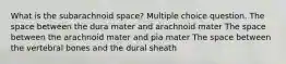 What is the subarachnoid space? Multiple choice question. The space between the dura mater and arachnoid mater The space between the arachnoid mater and pia mater The space between the vertebral bones and the dural sheath