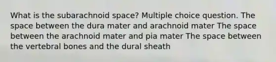 What is the subarachnoid space? Multiple choice question. The space between the dura mater and arachnoid mater The space between the arachnoid mater and pia mater The space between the vertebral bones and the dural sheath