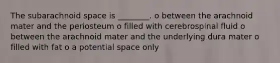 The subarachnoid space is ________. o between the arachnoid mater and the periosteum o filled with cerebrospinal fluid o between the arachnoid mater and the underlying dura mater o filled with fat o a potential space only