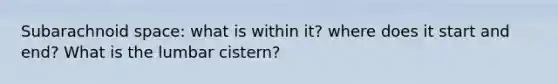 Subarachnoid space: what is within it? where does it start and end? What is the lumbar cistern?