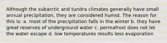 Although the subarctic and tundra climates generally have small annual precipitation, they are considered humid. The reason for this is: a. most of the precipitation falls in the winter b. they have great reserves of underground water c. permafrost does not let the water escape d. low temperatures results less evaporation