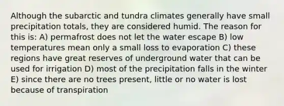 Although the subarctic and tundra climates generally have small precipitation totals, they are considered humid. The reason for this is: A) permafrost does not let the water escape B) low temperatures mean only a small loss to evaporation C) these regions have great reserves of underground water that can be used for irrigation D) most of the precipitation falls in the winter E) since there are no trees present, little or no water is lost because of transpiration