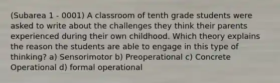 (Subarea 1 - 0001) A classroom of tenth grade students were asked to write about the challenges they think their parents experienced during their own childhood. Which theory explains the reason the students are able to engage in this type of thinking? a) Sensorimotor b) Preoperational c) Concrete Operational d) formal operational