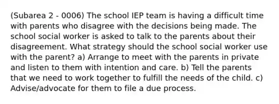 (Subarea 2 - 0006) The school IEP team is having a difficult time with parents who disagree with the decisions being made. The school social worker is asked to talk to the parents about their disagreement. What strategy should the school social worker use with the parent? a) Arrange to meet with the parents in private and listen to them with intention and care. b) Tell the parents that we need to work together to fulfill the needs of the child. c) Advise/advocate for them to file a due process.