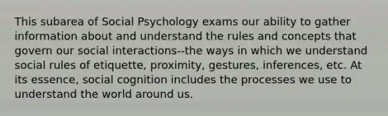 This subarea of Social Psychology exams our ability to gather information about and understand the rules and concepts that govern our social interactions--the ways in which we understand social rules of etiquette, proximity, gestures, inferences, etc. At its essence, social cognition includes the processes we use to understand the world around us.