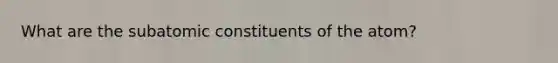 What are the subatomic constituents of the atom?