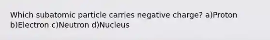 Which subatomic particle carries negative charge? a)Proton b)Electron c)Neutron d)Nucleus