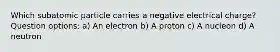 Which subatomic particle carries a negative electrical charge? Question options: a) An electron b) A proton c) A nucleon d) A neutron