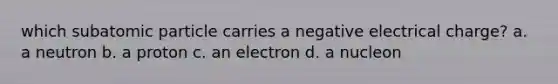 which subatomic particle carries a negative electrical charge? a. a neutron b. a proton c. an electron d. a nucleon