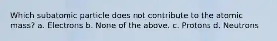 Which subatomic particle does not contribute to the atomic mass? a. Electrons b. None of the above. c. Protons d. Neutrons