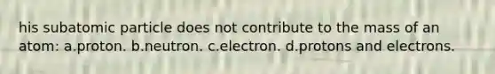 his subatomic particle does not contribute to the mass of an atom: a.proton. b.neutron. c.electron. d.protons and electrons.