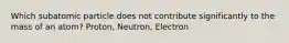 Which subatomic particle does not contribute significantly to the mass of an atom? Proton, Neutron, Electron