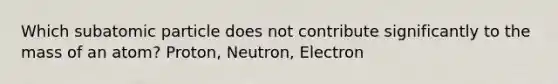 Which subatomic particle does not contribute significantly to the mass of an atom? Proton, Neutron, Electron