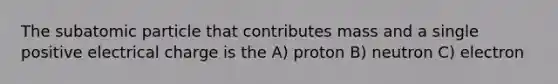 The subatomic particle that contributes mass and a single positive electrical charge is the A) proton B) neutron C) electron