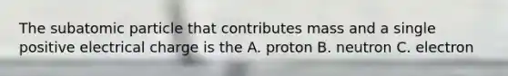 The subatomic particle that contributes mass and a single positive electrical charge is the A. proton B. neutron C. electron