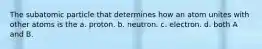 The subatomic particle that determines how an atom unites with other atoms is the a. proton. b. neutron. c. electron. d. both A and B.