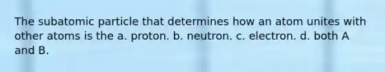 The subatomic particle that determines how an atom unites with other atoms is the a. proton. b. neutron. c. electron. d. both A and B.