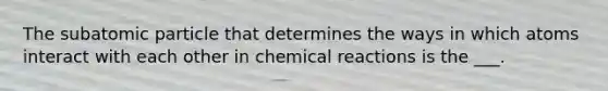 The subatomic particle that determines the ways in which atoms interact with each other in chemical reactions is the ___.