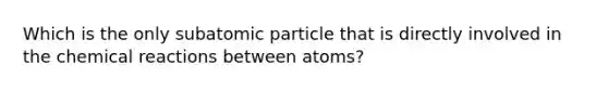 Which is the only subatomic particle that is directly involved in the chemical reactions between atoms?