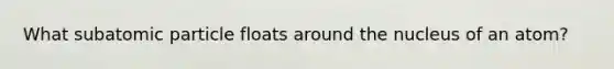 What subatomic particle floats around the nucleus of an atom?