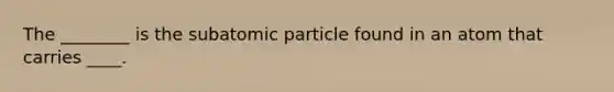 The ________ is the subatomic particle found in an atom that carries ____.