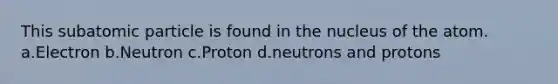 This subatomic particle is found in the nucleus of the atom. a.Electron b.Neutron c.Proton d.neutrons and protons