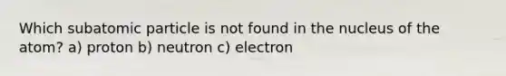 Which subatomic particle is not found in the nucleus of the atom? a) proton b) neutron c) electron