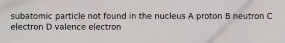 subatomic particle not found in the nucleus A proton B neutron C electron D valence electron