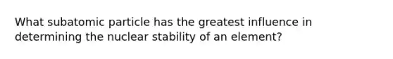 What subatomic particle has the greatest influence in determining the nuclear stability of an element?