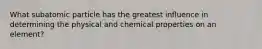 What subatomic particle has the greatest influence in determining the physical and chemical properties on an element?