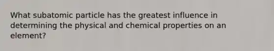 What subatomic particle has the greatest influence in determining the physical and chemical properties on an element?