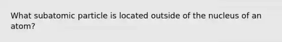 What subatomic particle is located outside of the nucleus of an atom?