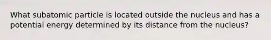 What subatomic particle is located outside the nucleus and has a potential energy determined by its distance from the nucleus?