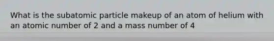 What is the subatomic particle makeup of an atom of helium with an atomic number of 2 and a mass number of 4