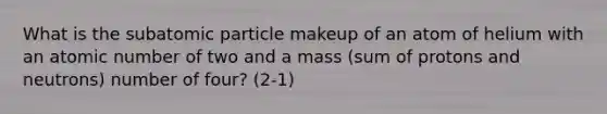 What is the subatomic particle makeup of an atom of helium with an atomic number of two and a mass (sum of protons and neutrons) number of four? (2-1)