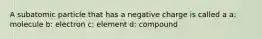 A subatomic particle that has a negative charge is called a a: molecule b: electron c: element d: compound