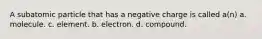 A subatomic particle that has a negative charge is called a(n) a. molecule. c. element. b. electron. d. compound.