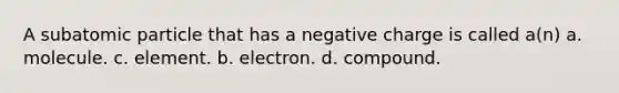 A subatomic particle that has a negative charge is called a(n) a. molecule. c. element. b. electron. d. compound.