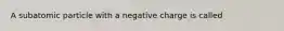 A subatomic particle with a negative charge is called