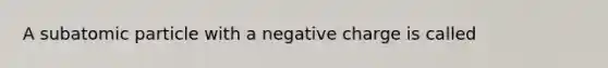 A subatomic particle with a negative charge is called