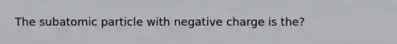 The subatomic particle with negative charge is the?