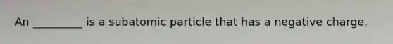 An _________ is a subatomic particle that has a negative charge.