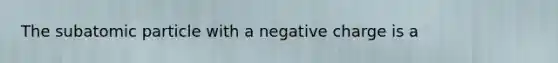 The subatomic particle with a negative charge is a