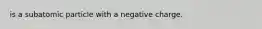 is a subatomic particle with a negative charge.