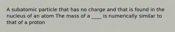 A subatomic particle that has no charge and that is found in the nucleus of an atom The mass of a ____ is numerically similar to that of a proton