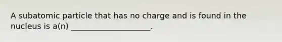 A subatomic particle that has no charge and is found in the nucleus is a(n) ____________________.