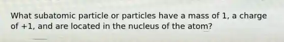 What subatomic particle or particles have a mass of 1, a charge of +1, and are located in the nucleus of the atom?