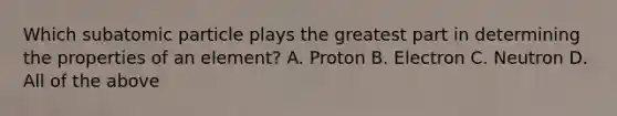 Which subatomic particle plays the greatest part in determining the properties of an element? A. Proton B. Electron C. Neutron D. All of the above